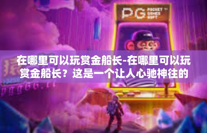 在哪里可以玩赏金船长-在哪里可以玩赏金船长？这是一个让人心驰神往的地方。位于某个繁华城市或旅游胜地，有着丰富多彩的娱乐项目和独特魅力，让游客们可以在赏金船长的世界中尽情畅游。在哪里可以玩赏金船长
