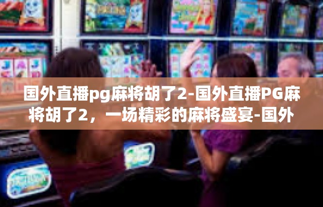 国外直播pg麻将胡了2-国外直播PG麻将胡了2，一场精彩的麻将盛宴-国外直播pg麻将胡了2