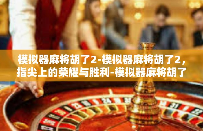 模拟器麻将胡了2-模拟器麻将胡了2，指尖上的荣耀与胜利-模拟器麻将胡了2
