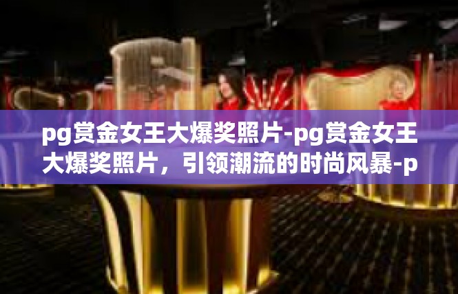 pg赏金女王大爆奖照片-pg赏金女王大爆奖照片，引领潮流的时尚风暴-pg赏金女王大爆奖照片