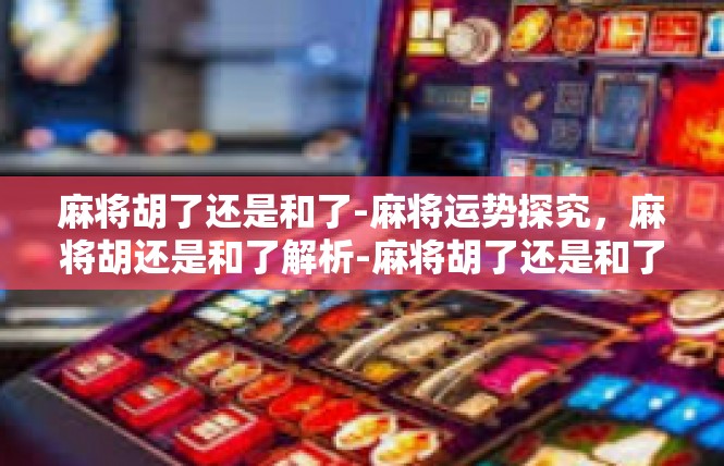 麻将胡了还是和了-麻将运势探究，麻将胡还是和了解析-麻将胡了还是和了