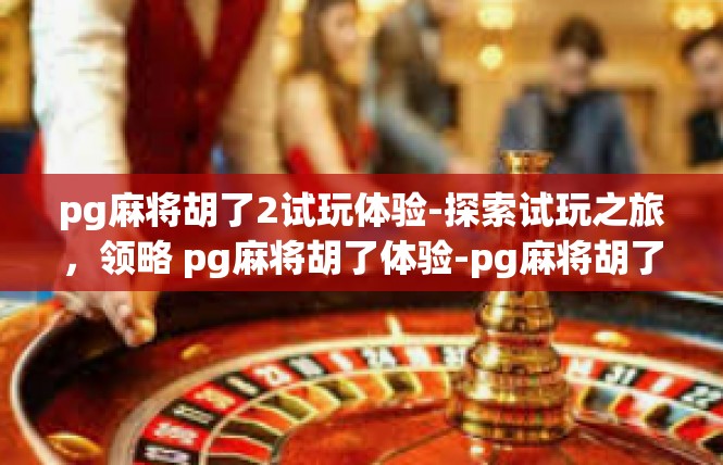 pg麻将胡了2试玩体验-探索试玩之旅，领略 pg麻将胡了体验-pg麻将胡了2试玩体验