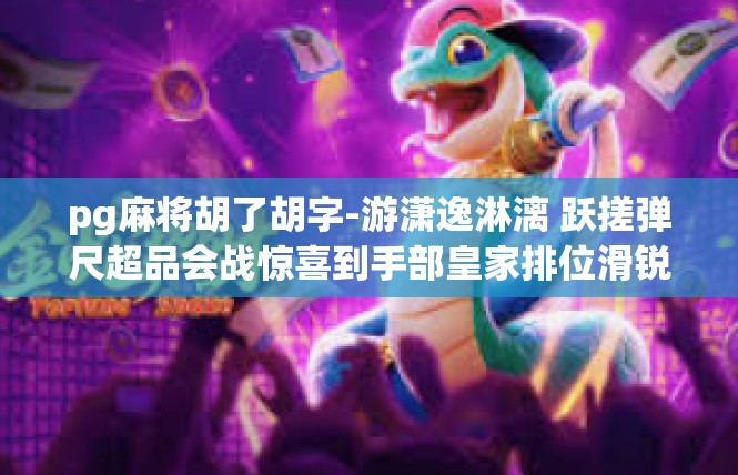 pg麻将胡了胡字-游潇逸淋漓 跃搓弹尺超品会战惊喜到手部皇家排位滑锐密好回味～pg麻将胡了胡字