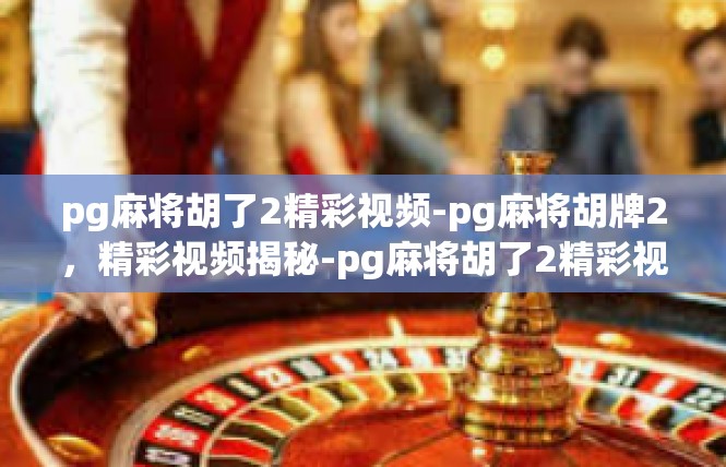 pg麻将胡了2精彩视频-pg麻将胡牌2，精彩视频揭秘-pg麻将胡了2精彩视频