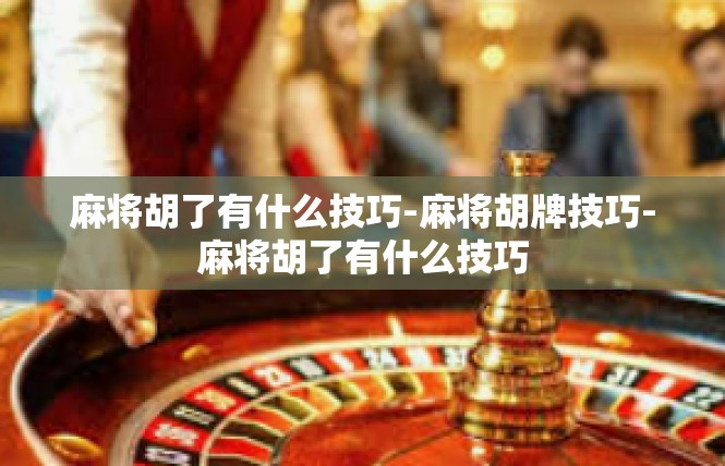 麻将胡了有什么技巧-麻将胡牌技巧-麻将胡了有什么技巧