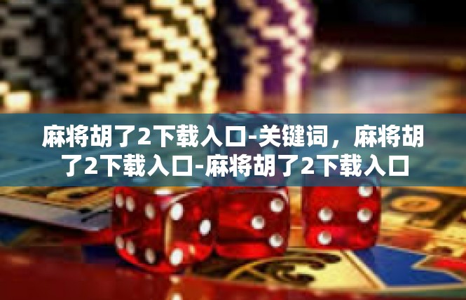 麻将胡了2下载入口-关键词，麻将胡了2下载入口-麻将胡了2下载入口