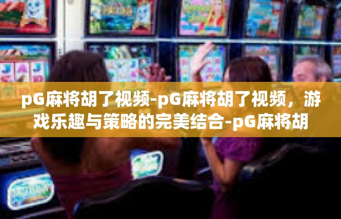 pG麻将胡了视频-pG麻将胡了视频，游戏乐趣与策略的完美结合-pG麻将胡了视频