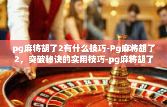 pg麻将胡了2有什么技巧-Pg麻将胡了2，突破秘诀的实用技巧-pg麻将胡了2有什么技巧