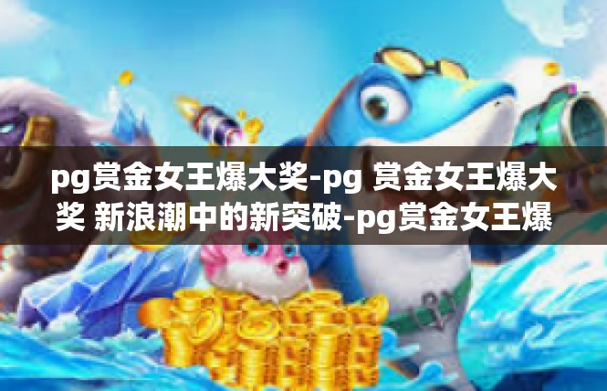 pg赏金女王爆大奖-pg 赏金女王爆大奖 新浪潮中的新突破-pg赏金女王爆大奖