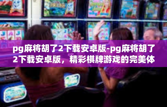 pg麻将胡了2下载安卓版-pg麻将胡了2下载安卓版，精彩棋牌游戏的完美体验-pg麻将胡了2下载安卓版
