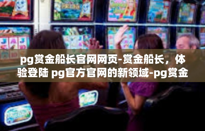 pg赏金船长官网网页-赏金船长，体验登陆 pg官方官网的新领域-pg赏金船长官网网页