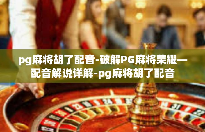 pg麻将胡了配音-破解PG麻将荣耀—配音解说详解-pg麻将胡了配音