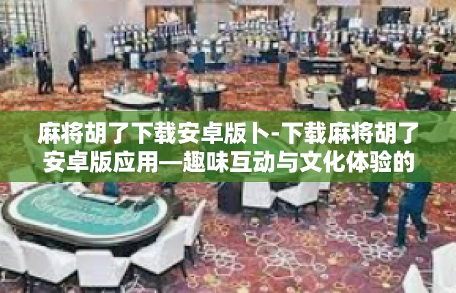 麻将胡了下载安卓版卜-下载麻将胡了安卓版应用—趣味互动与文化体验的盛宴-麻将胡了下载安卓版卜
