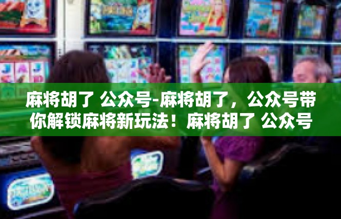 麻将胡了 公众号-麻将胡了，公众号带你解锁麻将新玩法！麻将胡了 公众号