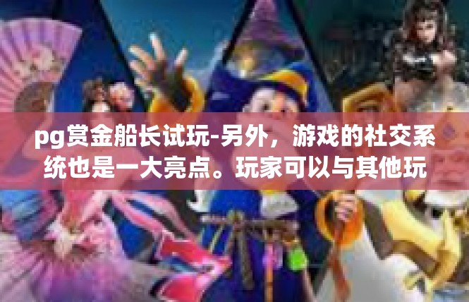 pg赏金船长试玩-另外，游戏的社交系统也是一大亮点。玩家可以与其他玩家组队进行战斗，共同完成任务和挑战。这样的社交系统不仅增加了游戏的趣味性，也让玩家之间有了更多的互动与交流。pg赏金船长试玩