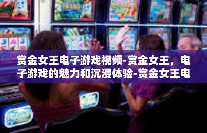 赏金女王电子游戏视频-赏金女王，电子游戏的魅力和沉浸体验-赏金女王电子游戏视频