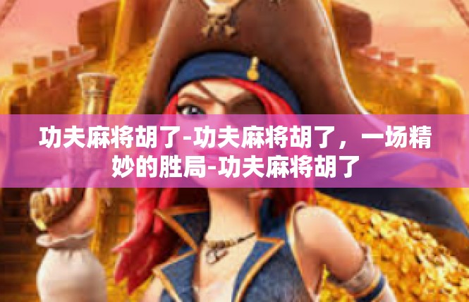 功夫麻将胡了-功夫麻将胡了，一场精妙的胜局-功夫麻将胡了