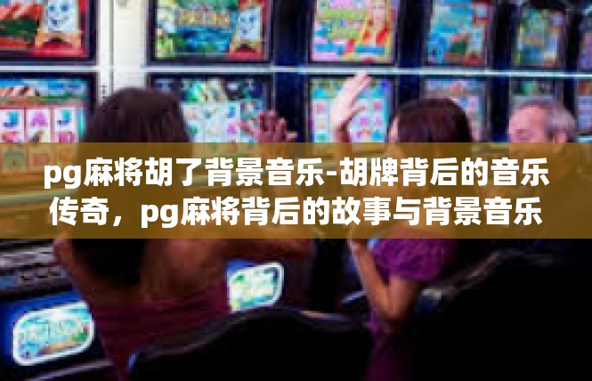 pg麻将胡了背景音乐-胡牌背后的音乐传奇，pg麻将背后的故事与背景音乐-pg麻将胡了背景音乐