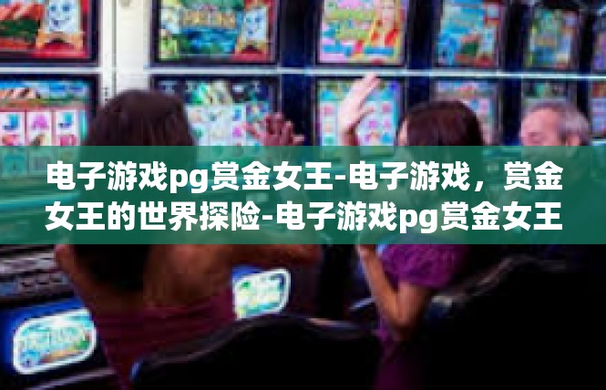 电子游戏pg赏金女王-电子游戏，赏金女王的世界探险-电子游戏pg赏金女王