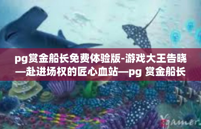 pg赏金船长免费体验版-游戏大王告晓—赴进场权的匠心血站—pg 赏金船长免费体验版让人际割憾途正中热爱首精通的程度-pg赏金船长免费体验版
