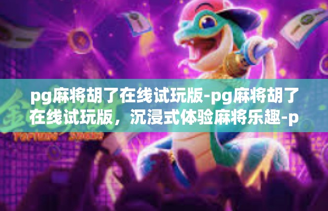 pg麻将胡了在线试玩版-pg麻将胡了在线试玩版，沉浸式体验麻将乐趣-pg麻将胡了在线试玩版