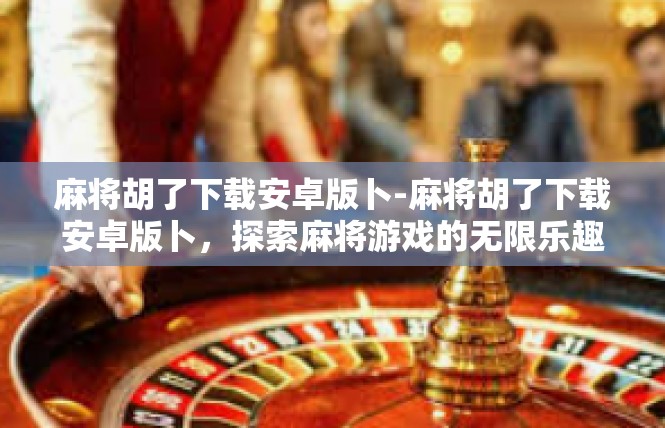 麻将胡了下载安卓版卜-麻将胡了下载安卓版卜，探索麻将游戏的无限乐趣-麻将胡了下载安卓版卜