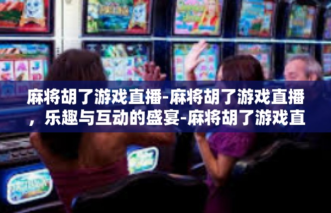 麻将胡了游戏直播-麻将胡了游戏直播，乐趣与互动的盛宴-麻将胡了游戏直播