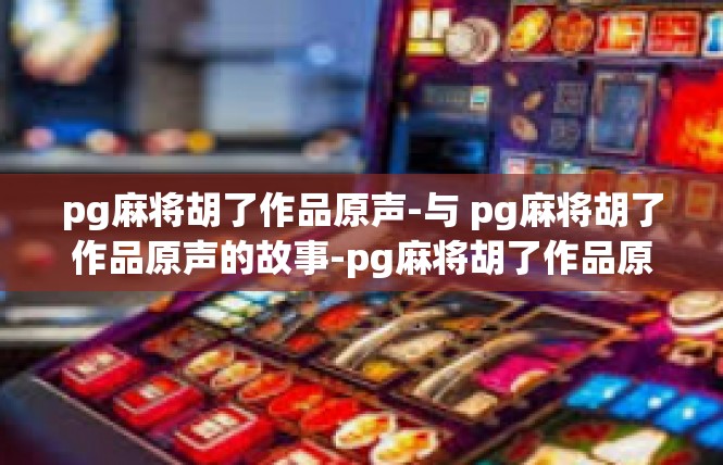 pg麻将胡了作品原声-与 pg麻将胡了作品原声的故事-pg麻将胡了作品原声