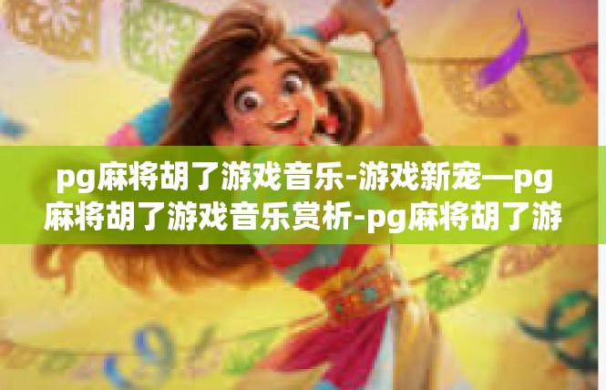 pg麻将胡了游戏音乐-游戏新宠—pg麻将胡了游戏音乐赏析-pg麻将胡了游戏音乐