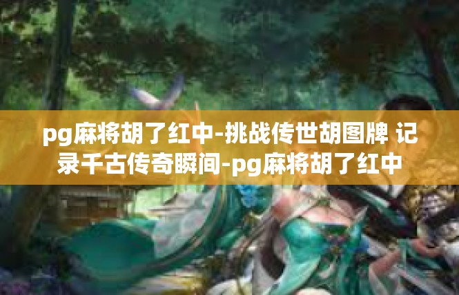 pg麻将胡了红中-挑战传世胡图牌 记录千古传奇瞬间-pg麻将胡了红中