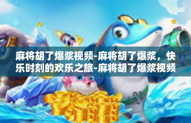 麻将胡了爆浆视频-麻将胡了爆浆，快乐时刻的欢乐之旅-麻将胡了爆浆视频