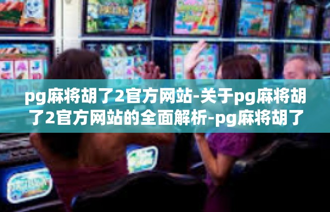 pg麻将胡了2官方网站-关于pg麻将胡了2官方网站的全面解析-pg麻将胡了2官方网站