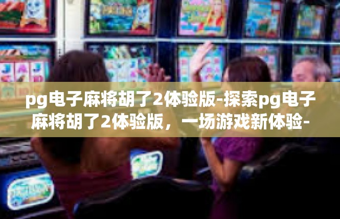pg电子麻将胡了2体验版-探索pg电子麻将胡了2体验版，一场游戏新体验-pg电子麻将胡了2体验版