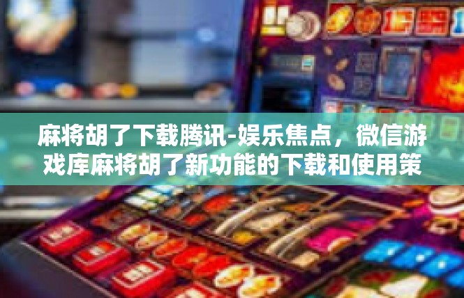 麻将胡了下载腾讯-娱乐焦点，微信游戏库麻将胡了新功能的下载和使用策略-麻将胡了下载腾讯