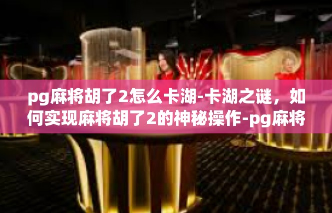 pg麻将胡了2怎么卡湖-卡湖之谜，如何实现麻将胡了2的神秘操作-pg麻将胡了2怎么卡湖