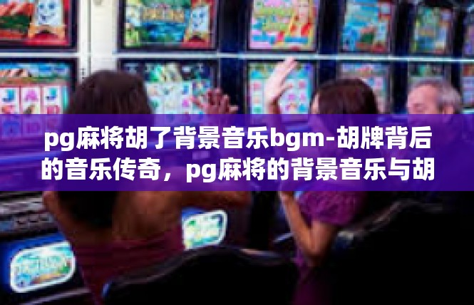 pg麻将胡了背景音乐bgm-胡牌背后的音乐传奇，pg麻将的背景音乐与胡牌故事-pg麻将胡了背景音乐bgm