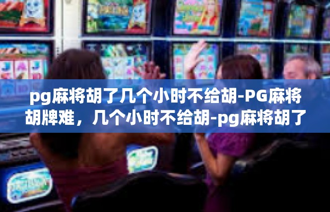 pg麻将胡了几个小时不给胡-PG麻将胡牌难，几个小时不给胡-pg麻将胡了几个小时不给胡
