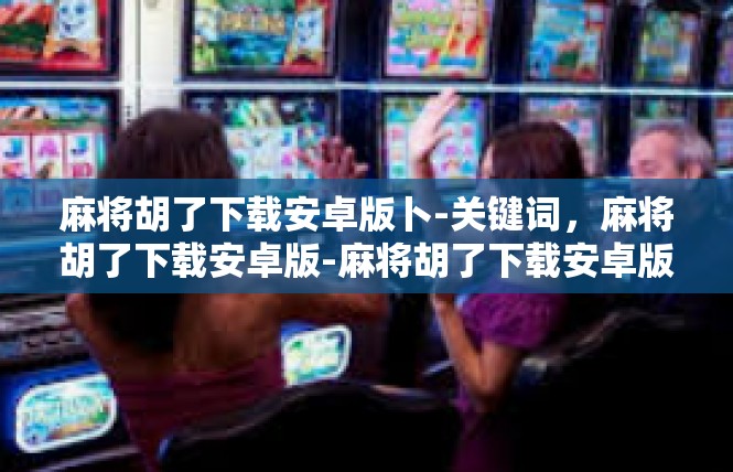 麻将胡了下载安卓版卜-关键词，麻将胡了下载安卓版-麻将胡了下载安卓版卜