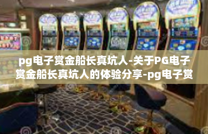 pg电子赏金船长真坑人-关于PG电子赏金船长真坑人的体验分享-pg电子赏金船长真坑人
