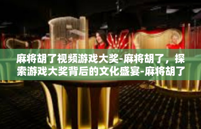 麻将胡了视频游戏大奖-麻将胡了，探索游戏大奖背后的文化盛宴-麻将胡了视频游戏大奖