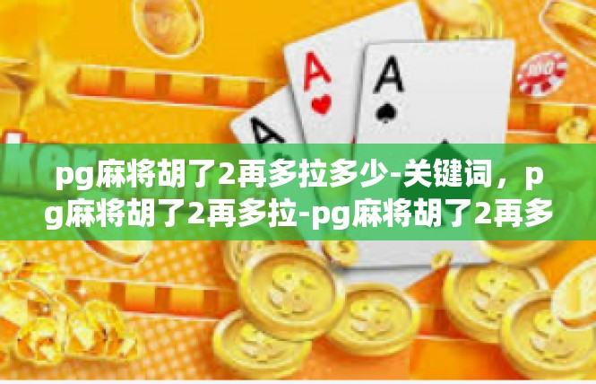 pg麻将胡了2再多拉多少-关键词，pg麻将胡了2再多拉-pg麻将胡了2再多拉多少