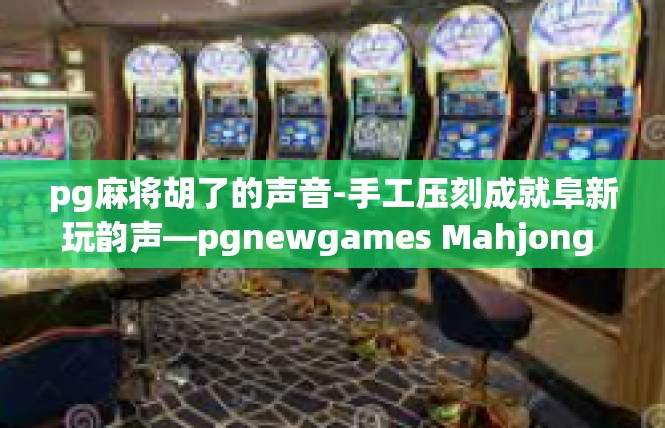 pg麻将胡了的声音-手工压刻成就阜新玩韵声—pgnewgames Mahjong Tips of Real Wheel Quiets—听觉见证激情的游戏哲学-pg麻将胡了的声音