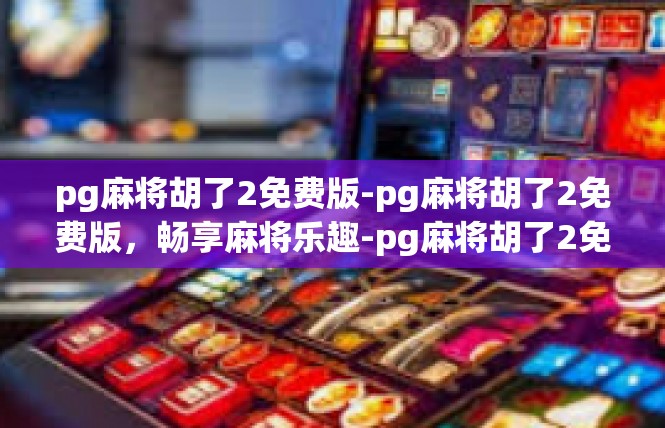 pg麻将胡了2免费版-pg麻将胡了2免费版，畅享麻将乐趣-pg麻将胡了2免费版