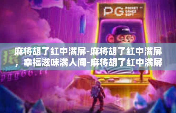 麻将胡了红中满屏-麻将胡了红中满屏，幸福滋味满人间-麻将胡了红中满屏