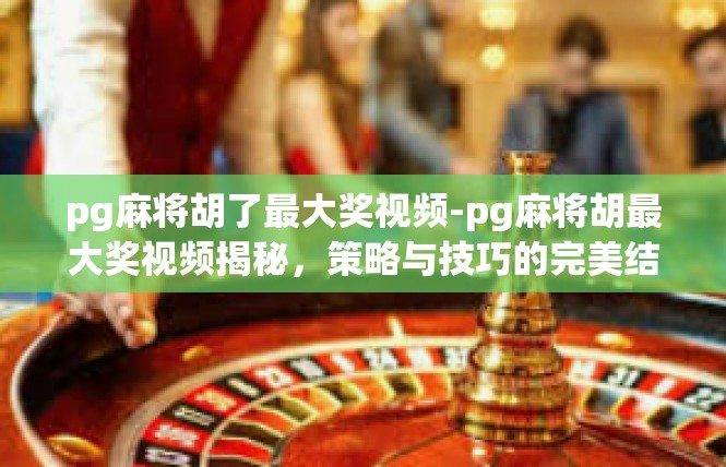pg麻将胡了最大奖视频-pg麻将胡最大奖视频揭秘，策略与技巧的完美结合-pg麻将胡了最大奖视频