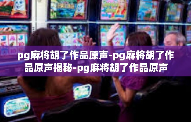 pg麻将胡了作品原声-pg麻将胡了作品原声揭秘-pg麻将胡了作品原声