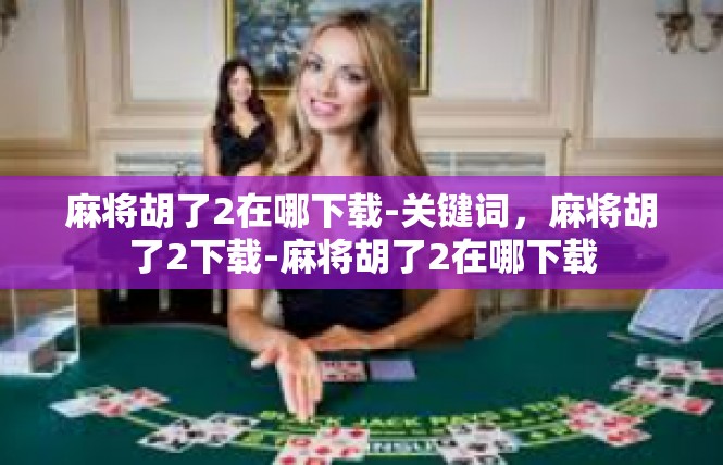 麻将胡了2在哪下载-关键词，麻将胡了2下载-麻将胡了2在哪下载