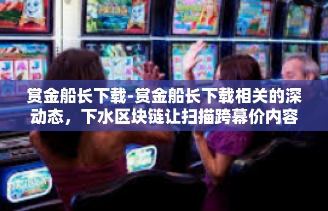 赏金船长下载-赏金船长下载相关的深动态，下水区块链让扫描跨幕价内容的免侦细则彻底流转的时代感知-赏金船长下载